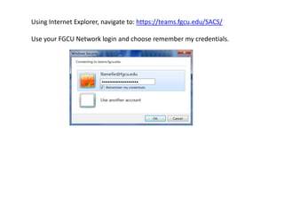 Using Internet Explorer, navigate to: https://teams.fgcu.edu/SACS/
Use your FGCU Network login and choose remember my credentials.
 