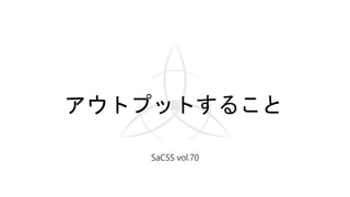 アウトプットすること
SaCSS vol.70
 