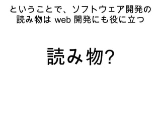 Web 開発とソフトウエァ開発は基
本的な部分で共通点がある
● システム開発、プロジェクト管理の面では流用で
きるノウハウがある
● Web 開発は Win95 の頃から数えて 18年、ソフト
開発は ENIAC から数えても 72年。失敗の歴史の
長さが違う
● アジャイルとか、UI、UX はソフトウェア開発で
実践されてきた
● ソフトウェア開発が蓄積したノウハウを学ぶ価値
がある
 