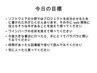 今日の目標
● ソフトウェアの分野ではプロジェクトを成功させるため
に書かれた本がたくさんあります、その中に web 開発に
役立ちそうな本があることを覚えて帰ってください
● ワインバーグの名前を覚えて帰ってください
● 今度大きな書店に行ったら、手にとってパラパラと開い
てみてください
● 時間があったら図書館で借りて読んでみてください
● 気に入ったら買ってください
 
