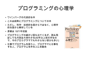 スーパーエンジニアへの道
技術リーダーシップの人間学
● タイトルは釣り、これもソフト開発の話では
ない
● 「アメとムチ」ではない「タネのモデル」に
よるリーダシップ論
● この本でのリーダシップとは「人々が力を付
与されるような環境を作り出すプロセス」の
こと
● 冒頭の推薦の辞が薦めているのは「(A)人を
管理している人々、(B)人に管理されている
人々、および(C)AまたはBの立場にある人の
近くにいるか、またはそういう人を知ってい
る人に限られる」
● 二人以上の人間が参加するプロジェクトで仕
事をしている人に
 
