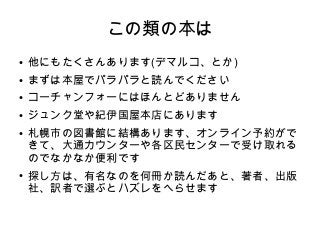 この類の本は
● 他にもたくさんあります(デマルコ、とか)
● まずは本屋でパラパラと読んでください
● コーチャンフォーにはほんとどありません
● ジュンク堂や紀伊国屋本店にあります
● 札幌市の図書館に結構あります、オンライン予約がで
きて、大通カウンターや各区民センターで受け取れる
のでなかなか便利です
● 探し方は、有名なのを何冊か読んだあと、著者、出版
社、訳者で選ぶとハズレをへらせます
 