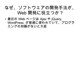 なぜ、ソフトウェアの開発手法が、
Web 開発に役立つか？
● 最近の Web ページは Ajax や jQuery,
WordPress が普通に使われていて、プログラ
ミングの知識がないと大変
 