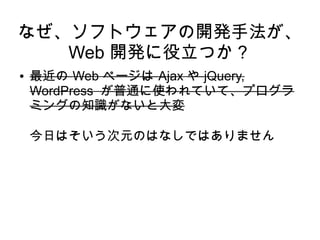 なぜ、ソフトウェアの開発手法が、
Web 開発に役立つか？
● 最近の Web ページは Ajax や jQuery,
WordPress が普通に使われていて、プログラ
ミングの知識がないと大変
今日はそいう次元のはなしではありません
 