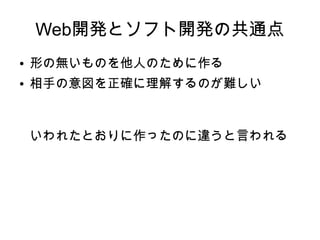 Web開発とソフト開発の共通点
● 形の無いものを他人のために作る
● 相手の意図を正確に理解するのが難しい
いわれたとおりに作ったのに
違うと言われる
 
