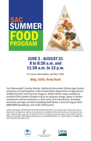 SUMMER
FOODPROGRAM
SAC
JUNE 3 - AUGUST 21
8 to 8:30 a.m. and
11:30 a.m. to 12 p.m.
For more information, call 361-7394.
Bldg. 4166, Neely Road
Fort Wainwright’s Family, Morale, Welfare & Recreation (School Age Center)
announces its participation in the United States Department of Agricultural
(USDA) Summer Food Services Program. Meals will be made available to
enrolled CYSS children (Grades K-6) at no separate charge. Space is limited
and patrons will be honored on a first-come, first-served basis. Breakfast
and lunch servings are held in building 4166 Neely, 3 June-22 August 2013
0800-0830 (breakfast), and 1130-1230 (lunch).
USDA IS AN EQUAL OPPORTUNITY PROVIDER AND EMPLOYER In accordance with Federal law and U.S.
Department of Agriculture policy, this institution is prohibited from discriminating on the basis of race,
color, national origin, sex, age, or disability. To file a complaint of discrimination, write USDA, Director,
Office of Civil Right, 1400 Independence Avenue, SW, WASHINGTON, D.C. 20250-9410 or call (800) 795-
3272 OR (202) 720-6382 (TTY).
 