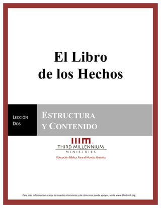 For videos, study guides and other resources, visit Third Millennium Ministries at thirdmill.org.
El Libro
de los Hechos
Para	
  más	
  información	
  acerca	
  de	
  nuestro	
  ministerio	
  y	
  de	
  cómo	
  nos	
  puede	
  apoyar,	
  visite	
  www.thirdmill.org.	
  
LECCIÓN	
  
DOS	
  
ESTRUCTURA
Y CONTENIDO
	
  
 