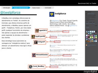 Benchmark SAC no Twitter

  Introdução      Cases internacionais       Cases locais   Conclusão



@twelpforce
A BestBuy tem estratégia diferenciada de
atendimento no Twitter. Ao contrário da
Comcast, que oferece diversos perfis de
atendimento, a BestBuy possui apenas um
perfil – Twelpforce. Porém, por meio deste
perfil, qualquer funcionário da empresa –
não apenas a equipe de atendimento -
pode responder às dúvidas e problemas
dos clientes.

Essa estratégia busca aproveitar as
vantagens da “inteligência coletiva” para
oferecer um atendimento mais ágil e eficaz
para o cliente.
 
