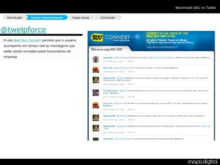 Benchmark SAC no Twitter

  Introdução     Cases internacionais        Cases locais   Conclusão



@twelpforce
O site Best Buy Connect permite que o usuário
acompanhe em tempo real as mensagens que
estão sendo enviadas pelos funcionários da
empresa.
 