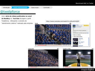 Benchmark SAC no Twitter

  Introdução     Cases internacionais      Cases locais   Conclusão


@twelpforce
Uma série de vídeos publicados no canal
da BestBuy no YouTube divulgam o perfil
Twelpforce, reforçando o conceito de                          http://www.youtube.com/watch?v=j0IuvR1hQZ0
“atendimento coletivo” realizado pela empresa.
 