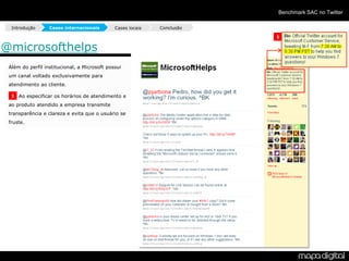 Benchmark SAC no Twitter

  Introdução      Cases internacionais        Cases locais   Conclusão

                                                                         1

@microsofthelps
 Além do perfil institucional, a Microsoft possui
 um canal voltado exclusivamente para
 atendimento ao cliente.

  1 Ao especificar os horários de atendimento e

 ao produto atendido a empresa transmite
 transparência e clareza e evita que o usuário se
 fruste.
 