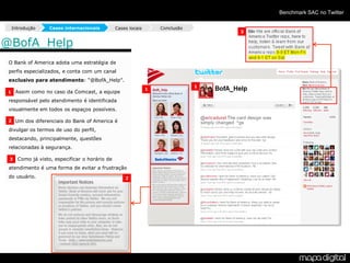 Benchmark SAC no Twitter

  Introdução     Cases internacionais        Cases locais       Conclusão
                                                                                3


@BofA_Help
 O Bank of America adota uma estratégia de
 perfis especializados, e conta com um canal
 exclusivo para atendimento: “@BofA_Help”.
                                                                            1
                                                            1
 1 Assim como no caso da Comcast, a equipe

 responsável pelo atendimento é identificada
 visualmente em todos os espaços possíveis.

 2 Um dos diferenciais do Bank of America é

 divulgar os termos de uso do perfil,
 destacando, principalmente, questões
 relacionadas à segurança.

 - Como já visto, especificar o horário de
 3

 atendimento é uma forma de evitar a frustração
 do usuário.                                     2
 
