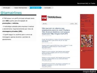 Benchmark SAC no Twitter

  Introdução       Cases internacionais     Cases locais   Conclusão



@tamairlines
 A TAM possui um perfil principal utilizado tanto
 para SAC quanto para divulgação de
 promoções e notícias.

 - A estratégia adotada pela empresa é realizar
 o atendimento majoritariamente por meio de
 mensagens privadas (DM).

 - O perfil segue os usuários para o envio de
 mensagens apenas durante o período do
 atendimento.
 