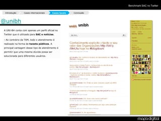 Benchmark SAC no Twitter

 Introdução      Cases internacionais      Cases locais   Conclusão



@unibh
A UNI-BH conta com apenas um perfil oficial no
Twitter que é utilizado para SAC e notícias.

- Ao contrário da TAM, todo o atendimento é
realizado na forma de tweets públicos. A
principal vantagem desse tipo de atendimento é
permitir que uma mesma dúvida possa ser
solucionada para diferentes usuários.
 