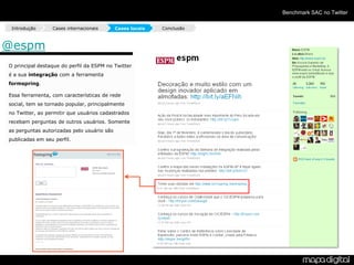 Benchmark SAC no Twitter

 Introdução      Cases internacionais       Cases locais   Conclusão



@espm
O principal destaque do perfil da ESPM no Twitter
é a sua integração com a ferramenta
formspring.

Essa ferramenta, com características de rede
social, tem se tornado popular, principalmente
no Twitter, ao permitir que usuários cadastrados
recebam perguntas de outros usuários. Somente
as perguntas autorizadas pelo usuário são
publicadas em seu perfil.
 
