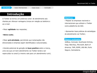 Benchmark SAC no Twitter

Introdução       Cases internacionais   Cases locais   Conclusão




      Introdução
                                                                   Objetivos:
O Twitter se tornou um poderoso canal de atendimento aos
                                                                   • Mapear as empresas nacionais e
clientes por oferecer vantagens únicas em relação ao telefone e
                                                                   internacionais que utilizam o Twitter
ao e-mail:
                                                                   como plataforma de SAC.

• Maior agilidade nas respostas;
                                                                   • Apresentar boas práticas de estratégias
                                                                   de atendimento via Twitter;
• Baixo custo;


                                                                   Players analisados:
• Maior pró-atividade, permitindo que reclamações não
                                                                   JetBlue, Comcast, Southwest Airlines,
direcionadas à empresa sejam identificadas e solucionadas;
                                                                   Viigo, Best Buy, Microsoft, Bank of
                                                                   America, TAM, ESPM, UNI-BH, Porto
• Grande potencial de geração de buzz positivo sobre a marca,
                                                                   Seguro, Camiseteria.
uma vez que um bom atendimento via Twitter tende a ser
repercutido no canal (o mesmo vale para um atendimento ruim).
 