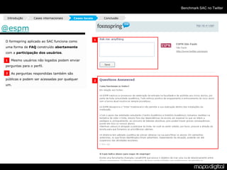 Benchmark SAC no Twitter

 Introdução       Cases internacionais    Cases locais       Conclusão



@espm
                                                         1
O formspring aplicado ao SAC funciona como
uma forma de FAQ construído abertamente
com a participação dos usuários.

1   Mesmo usuários não logados podem enviar
perguntas para o perfil.

2   As perguntas respondidas também são
públicas e podem ser acessadas por qualquer              2
um.
 