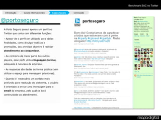 Benchmark SAC no Twitter

  Introdução       Cases internacionais      Cases locais   Conclusão



@portoseguro
 A Porto Seguro possui apenas um perfil no
 Twitter que conta com diferentes funções:

 - Apesar de o perfil ser utilizado para várias
 finalidades, como divulgar notícias e
 promoções, seu principal objetivo é realizar
 atendimento ao consumidor.

 - Ao contrário da maior parte dos outros
 players, esse perfil utiliza linguagem formal,
 adequada à natureza da empresa.

 - As respostas são dadas de forma pública (sem
 utilizar o espaço para mensagem privativas).

 - Quando é necessário um contato mais
 profundo para resolução do problema, o usuário
 é orientado a enviar uma mensagem para o
 email da empresa, pelo qual se dará
 continuidade ao atendimento.
 