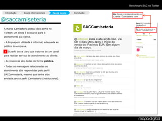 Benchmark SAC no Twitter

  Introdução       Cases internacionais      Cases locais   Conclusão


@saccamiseteria
 A marca Camiseteria possui dois perfis no
 Twitter: um deles é exclusivo para o
 atendimento ao cliente.

 - A linguagem utilizada é informal, adequada ao
 público da empresa.

 1 O perfil deixa claro que trata-se de um canal

 para realizar serviço de atendimento ao cliente.

 - As respostas são dadas de forma pública.

 - Todas as mensagens relacionadas ao
 atendimento são respondidas pelo perfil
 SACCamiseteria, mesmo que tenha sido
 enviada para o perfil Camiseteria (institucional).
 