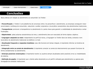 Benchmark SAC no Twitter

   Introdução      Cases internacionais      Cases locais       Conclusão




         Conclusões
Boas práticas em relação ao atendimento ao consumidor via Twitter:



• Personificação: o Twitter é uma plataforma de conversas online. Ao personificar o atendimento, as empresas conseguem maior
proximidade e confiança do consumidor, reduzindo o caráter corporativo e burocrático característico dos atendimentos tradicionais.

• Transparência: promover a transparência no atendimento é o ponto chave para garantir a credibilidade do atendimento e evitar
frustrações.

• Objetividade: pelas próprias características do meio, o atendimento deve ser executado de forma rápida e objetiva.

• Linguagem adaptada ao meio: independente do perfil da marca, a linguagem no Twitter deve ser direta, evitando o tom
burocrático do atendimento tradicional via telefone e e-mail.

• Atualização frequente e respostas imediatas: caso não funcione em tempo integral, é importante informar os horários de
atendimento.

• Integração entre os canais de atendimento: é importante conectar os canais de relacionamento que possam funcionar de
forma complementar ao atendimento.

• Antecipe possíveis reclamações: é importante manter os usuários sempre atualizados sobre possíveis erros ou instabilidades
do sistema.

• Definição de papéis: é importante que o cliente saiba claramente se um perfil é utilizado para atendimento ou apenas para
divulgação de conteúdo institucional.
 