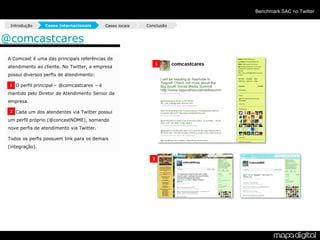 Benchmark SAC no Twitter

  Introdução     Cases internacionais         Cases locais   Conclusão


@comcastcares
 A Comcast é uma das principais referências de
                                                                1
 atendimento ao cliente. No Twitter, a empresa
 possui diversos perfis de atendimento:

 • 1 O perfil principal – @comcastcares – é
 mantido pelo Diretor de Atendimento Senior da
 empresa.

 • 2 Cada um dos atendentes via Twitter possui
 um perfil próprio (@concastNOME), somando
 nove perfis de atendimento via Twitter.

 Todos os perfis possuem link para os demais
 (integração).

                                                               2
 