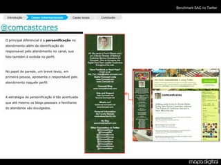 Benchmark SAC no Twitter

  Introdução     Cases internacionais       Cases locais   Conclusão



@comcastcares
 O principal diferencial é a personificação no
 atendimento:além da identificação do
 responsável pelo atendimento no canal, sua
 foto também é exibida no perfil.



 No papel de parede, um breve texto, em
 primeira pessoa, apresenta o responsável pelo
 atendimento naquele perfil.



 A estratégia de personificação é tão acentuada
 que até mesmo os blogs pessoais e familiares
 do atendente são divulgados.
 