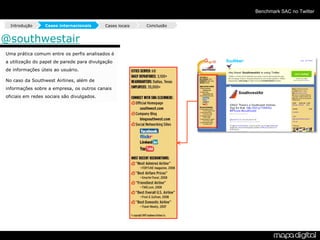 Benchmark SAC no Twitter

  Introdução     Cases internacionais       Cases locais   Conclusão


@southwestair
Uma prática comum entre os perfis analisados é
a utilização do papel de parede para divulgação
de informações úteis ao usuário.

No caso da Southwest Airlines, além de
informações sobre a empresa, os outros canais
oficiais em redes sociais são divulgados.
 