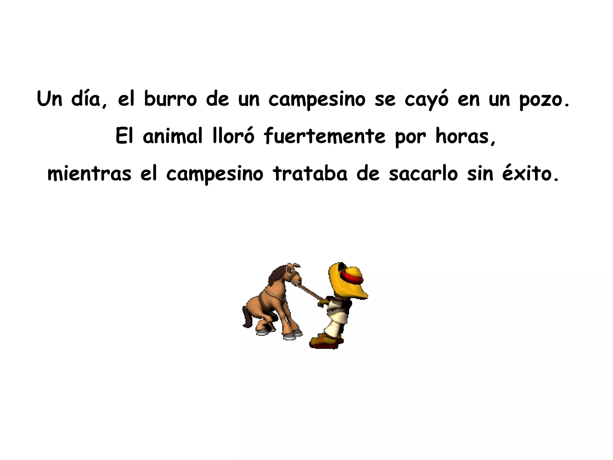 Un día, el burro de un campesino se cayó en un pozo.   El animal lloró fuertemente por horas,  mientras el campesino trataba de sacarlo sin éxito.   