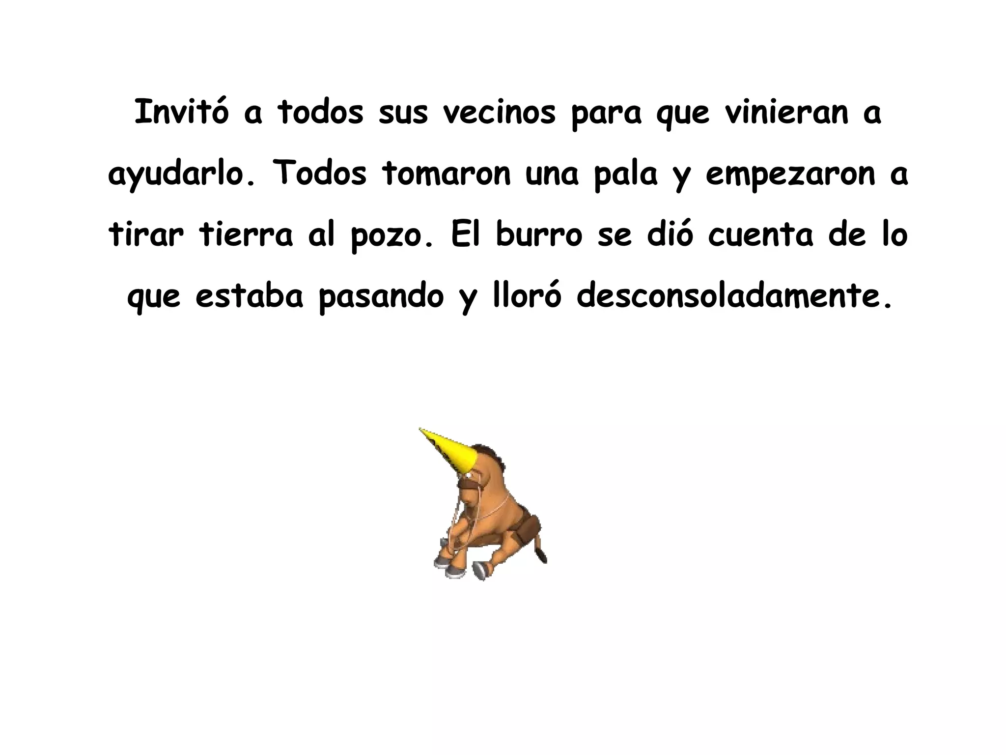 Invitó a todos sus vecinos para que vinieran a  ayudarlo. Todos tomaron una pala y empezaron a  tirar tierra al pozo. El burro se dió cuenta de lo  que estaba pasando y lloró desconsoladamente.   