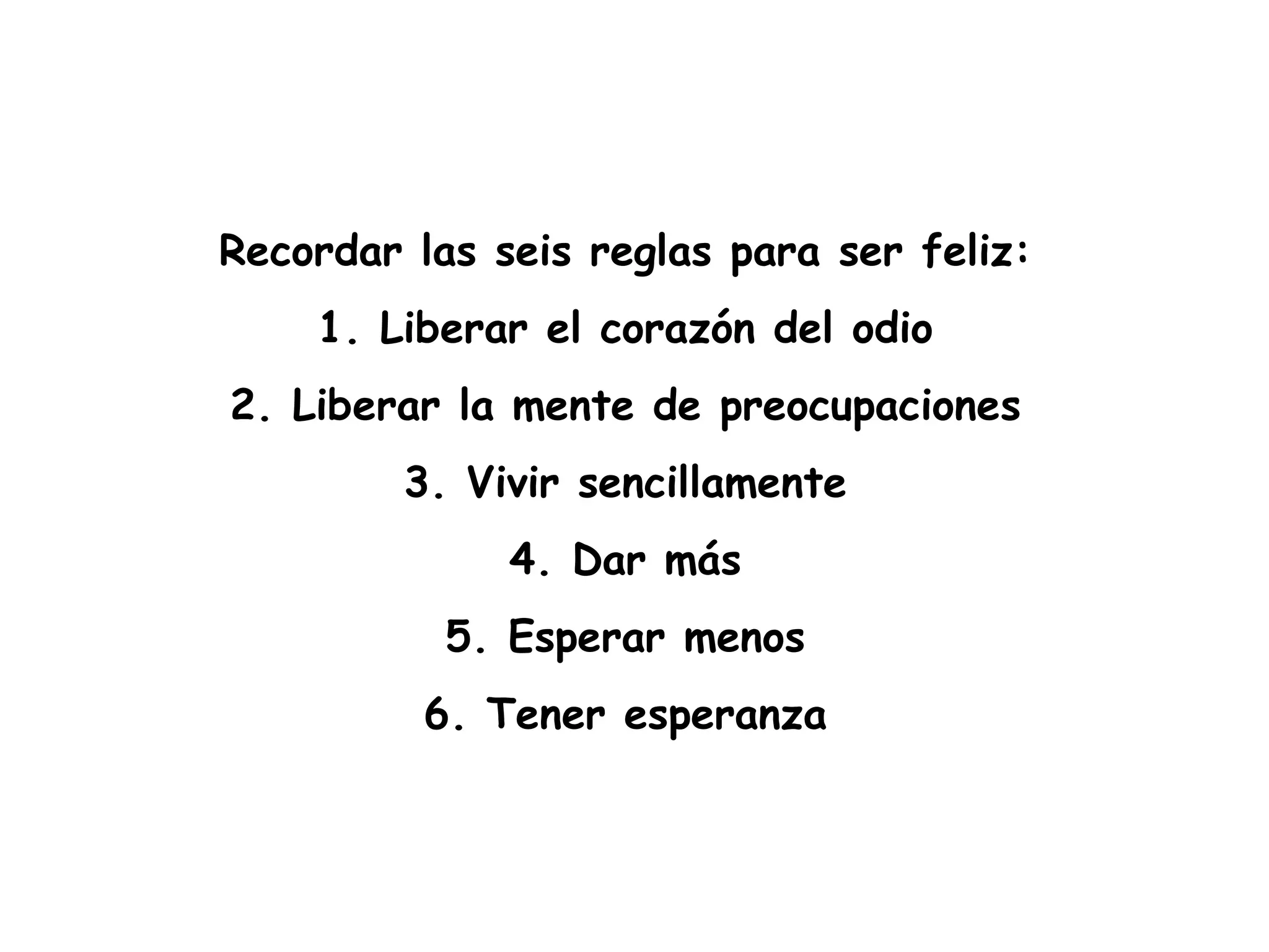 Recordar las seis reglas para ser feliz:  1. Liberar el corazón del odio  2. Liberar la mente de preocupaciones  3. Vivir sencillamente  4. Dar más  5. Esperar menos  6. Tener esperanza  