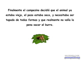 Finalmente el campesino decidió que el animal ya  estaba viejo, el pozo estaba seco, y necesitaba ser  tapado de todas formas y que realmente no valía la  pena sacar el burro.  