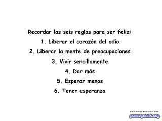 Recordar las seis reglas para ser feliz:  1. Liberar el corazón del odio  2. Liberar la mente de preocupaciones  3. Vivir sencillamente  4. Dar más  5. Esperar menos  6. Tener esperanza  