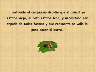 Finalmente el campesino decidió que el animal ya  estaba viejo, el pozo estaba seco, y necesitaba ser  tapado de todas formas y que realmente no valía la  pena sacar el burro.  