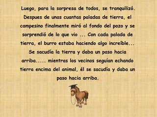 Luego, para la sorpresa de todos, se tranquilizó.  Despues de unas cuantas paladas de tierra, el  campesino finalmente miró al fondo del pozo y se  sorprendió de lo que vio ... Con cada palada de  tierra, el burro estaba haciendo algo increíble...  Se sacudía la tierra y daba un paso hacia  arriba..... mientras los vecinos seguían echando  tierra encima del animal, él se sacudía y daba un  paso hacia arriba.   