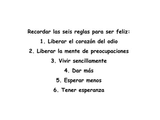 Recordar las seis reglas para ser feliz:  1. Liberar el corazón del odio  2. Liberar la mente de preocupaciones  3. Vivir sencillamente  4. Dar más  5. Esperar menos  6. Tener esperanza  