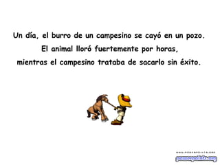 Un día, el burro de un campesino se cayó en un pozo.   El animal lloró fuertemente por horas,  mientras el campesino trataba de sacarlo sin éxito.   