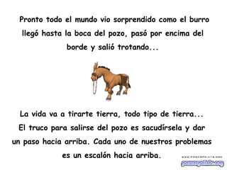 Pronto todo el mundo vio sorprendido como el burro  llegó hasta la boca del pozo, pasó por encima del  borde y salió trotando...  La vida va a tirarte tierra, todo tipo de tierra...  El truco para salirse del pozo es sacudírsela y dar  un paso hacia arriba. Cada uno de nuestros problemas  es un escalón hacia arriba.  