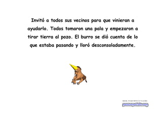 Invitó a todos sus vecinos para que vinieran a
ayudarlo. Todos tomaron una pala y empezaron a
tirar tierra al pozo. El burro se dió cuenta de lo
que estaba pasando y lloró desconsoladamente.
 
