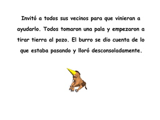 Invitó a todos sus vecinos para que vinieran a  ayudarlo. Todos tomaron una pala y empezaron a  tirar tierra al pozo. El burro se dio cuenta de lo  que estaba pasando y lloró desconsoladamente.   