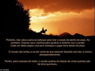 Portanto, não valia a pena se esforçar para tirar o cavalo de dentro do poço. Ao
     contrário, chamou seus vizinhos para ajudá-lo a enterrar vivo o cavalo.
     Cada um deles pegou uma pá e começou a jogar terra dentro do poço.

   O cavalo não tardou a se dar conta do que estavam fazendo com ele, e chorou
                               desesperadamente.

Porém, para surpresa de todos, o cavalo quietou-se depois de umas quantas pás
                             de terra que levou.
 