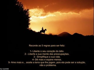 Recorde as 5 regras para ser feliz:

                     1- Liberte o seu coração do ódio.
               2 - Liberte a sua mente das preocupações.
                         3 - Simplifique a sua vida.
                        4- Dê mais e espere menos.
5- Ame mais e... aceite a terra que lhe jogam, pois ela pode ser a solução,
                               não o problema.
 