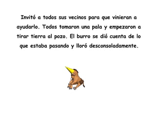 Invitó a todos sus vecinos para que vinieran a
ayudarlo. Todos tomaron una pala y empezaron a
tirar tierra al pozo. El burro se dió cuenta de lo
que estaba pasando y lloró desconsoladamente.
 