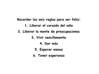 Recordar las seis reglas para ser feliz:
1. Liberar el corazón del odio
2. Liberar la mente de preocupaciones
3. Vivir sencillamente
4. Dar más
5. Esperar menos
6. Tener esperanza
 