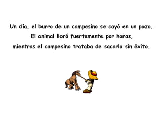 Un día, el burro de un campesino se cayó en un pozo.   El animal lloró fuertemente por horas,  mientras el campesino trataba de sacarlo sin éxito.   