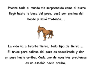 Pronto todo el mundo vio sorprendido como el burro  llegó hasta la boca del pozo, pasó por encima del  borde y salió trotando...  La vida va a tirarte tierra, todo tipo de tierra...  El truco para salirse del pozo es sacudírsela y dar  un paso hacia arriba. Cada uno de nuestros problemas  es un escalón hacia arriba.  