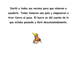 Invitó a todos sus vecinos para que vinieran a  ayudarlo. Todos tomaron una pala y empezaron a  tirar tierra al pozo. El burro se dió cuenta de lo  que estaba pasando y lloró desconsoladamente.   