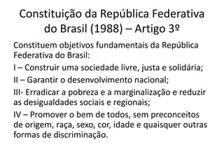 Constituição da República Federativa
do Brasil (1988) – Artigo 3º
Constituem objetivos fundamentais da República
Federativa do Brasil:
I – Construir uma sociedade livre, justa e solidária;
II – Garantir o desenvolvimento nacional;
III- Erradicar a pobreza e a marginalização e reduzir
as desigualdades sociais e regionais;
IV – Promover o bem de todos, sem preconceitos
de origem, raça, sexo, cor, idade e quaisquer outras
formas de discriminação.
 