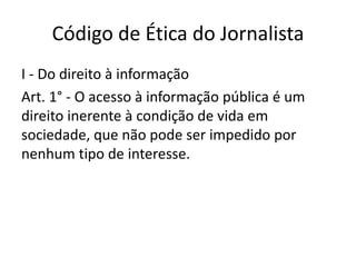 Código de Ética do Jornalista
I - Do direito à informação
Art. 1° - O acesso à informação pública é um
direito inerente à condição de vida em
sociedade, que não pode ser impedido por
nenhum tipo de interesse.
 