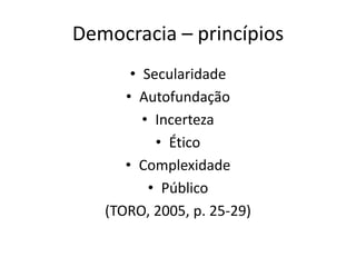 Democracia – princípios
• Secularidade
• Autofundação
• Incerteza
• Ético
• Complexidade
• Público
(TORO, 2005, p. 25-29)
 