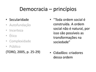 Democracia – princípios
• Secularidade
• Autofundação
• Incerteza
• Ético
• Complexidade
• Público
(TORO, 2005, p. 25-29)
• “Toda ordem social é
construída. A ordem
social não é natural, por
isso são possíveis as
transformações na
sociedade”
• Cidadãos: criadores
dessa ordem
 